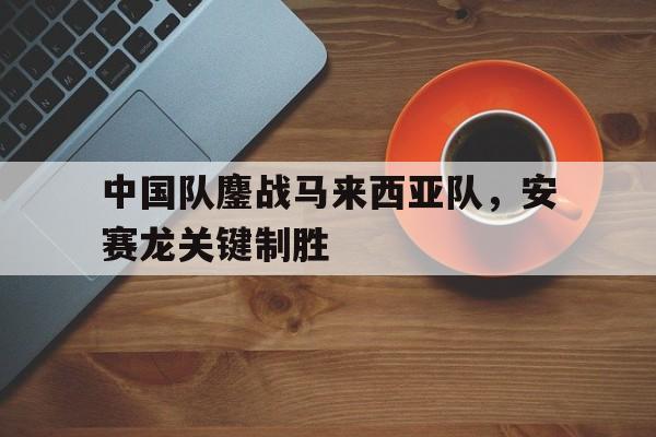 包含中国队鏖战马来西亚队，安赛龙关键制胜的词条